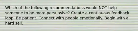 Which of the following recommendations would NOT help someone to be more persuasive? Create a continuous feedback loop. Be patient. Connect with people emotionally. Begin with a hard sell.