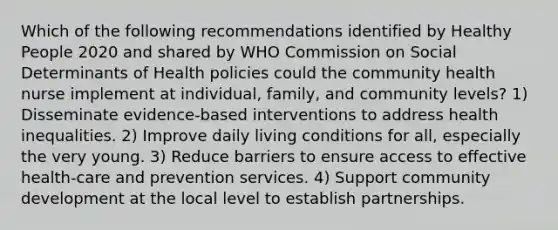 Which of the following recommendations identified by Healthy People 2020 and shared by WHO Commission on Social Determinants of Health policies could the community health nurse implement at individual, family, and community levels? 1) Disseminate evidence-based interventions to address health inequalities. 2) Improve daily living conditions for all, especially the very young. 3) Reduce barriers to ensure access to effective health-care and prevention services. 4) Support community development at the local level to establish partnerships.