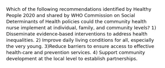 Which of the following recommendations identified by Healthy People 2020 and shared by WHO Commission on Social Determinants of Health policies could the community health nurse implement at individual, family, and community levels? 1) Disseminate evidence-based interventions to address health inequalities. 2) Improve daily living conditions for all, especially the very young. 3)Reduce barriers to ensure access to effective health-care and prevention services. 4) Support community development at the local level to establish partnerships.