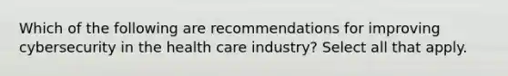 Which of the following are recommendations for improving cybersecurity in the health care industry? Select all that apply.