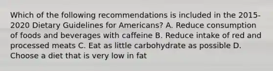 Which of the following recommendations is included in the 2015-2020 Dietary Guidelines for Americans? A. Reduce consumption of foods and beverages with caffeine B. Reduce intake of red and processed meats C. Eat as little carbohydrate as possible D. Choose a diet that is very low in fat