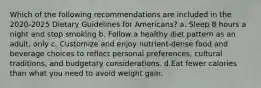 Which of the following recommendations are included in the 2020-2025 Dietary Guidelines for Americans? a. Sleep 8 hours a night and stop smoking b. Follow a healthy diet pattern as an adult, only c. Customize and enjoy nutrient-dense food and beverage choices to reflect personal preferences, cultural traditions, and budgetary considerations. d.Eat fewer calories than what you need to avoid weight gain.