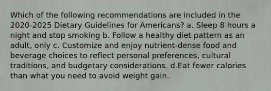 Which of the following recommendations are included in the 2020-2025 Dietary Guidelines for Americans? a. Sleep 8 hours a night and stop smoking b. Follow a healthy diet pattern as an adult, only c. Customize and enjoy nutrient-dense food and beverage choices to reflect personal preferences, cultural traditions, and budgetary considerations. d.Eat fewer calories than what you need to avoid weight gain.