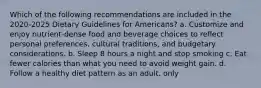 Which of the following recommendations are included in the 2020-2025 Dietary Guidelines for Americans? a. Customize and enjoy nutrient-dense food and beverage choices to reflect personal preferences, cultural traditions, and budgetary considerations. b. Sleep 8 hours a night and stop smoking c. Eat fewer calories than what you need to avoid weight gain. d. Follow a healthy diet pattern as an adult, only