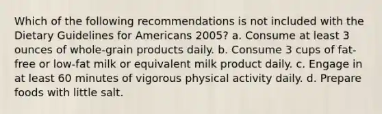 Which of the following recommendations is not included with the Dietary Guidelines for Americans 2005? a. Consume at least 3 ounces of whole-grain products daily. b. Consume 3 cups of fat-free or low-fat milk or equivalent milk product daily. c. Engage in at least 60 minutes of vigorous physical activity daily. d. Prepare foods with little salt.