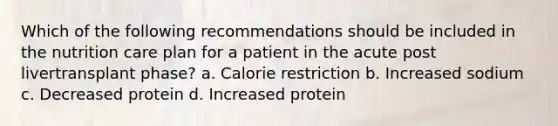 Which of the following recommendations should be included in the nutrition care plan for a patient in the acute post livertransplant phase? a. Calorie restriction b. Increased sodium c. Decreased protein d. Increased protein