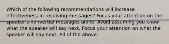 Which of the following recommendations will increase effectiveness in receiving messages? Focus your attention on the speaker's nonverbal messages alone. Avoid assuming you know what the speaker will say next. Focus your attention on what the speaker will say next. All of the above.