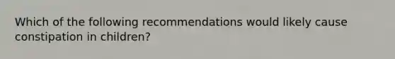 Which of the following recommendations would likely cause constipation in children?