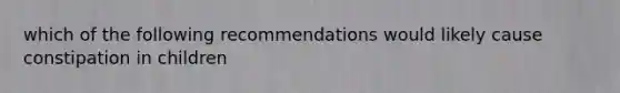 which of the following recommendations would likely cause constipation in children