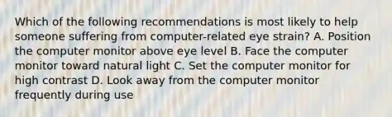 Which of the following recommendations is most likely to help someone suffering from computer-related eye strain? A. Position the computer monitor above eye level B. Face the computer monitor toward natural light C. Set the computer monitor for high contrast D. Look away from the computer monitor frequently during use