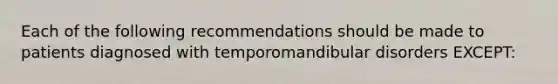 Each of the following recommendations should be made to patients diagnosed with temporomandibular disorders EXCEPT: