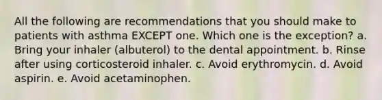 All the following are recommendations that you should make to patients with asthma EXCEPT one. Which one is the exception? a. Bring your inhaler (albuterol) to the dental appointment. b. Rinse after using corticosteroid inhaler. c. Avoid erythromycin. d. Avoid aspirin. e. Avoid acetaminophen.