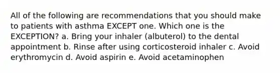 All of the following are recommendations that you should make to patients with asthma EXCEPT one. Which one is the EXCEPTION? a. Bring your inhaler (albuterol) to the dental appointment b. Rinse after using corticosteroid inhaler c. Avoid erythromycin d. Avoid aspirin e. Avoid acetaminophen