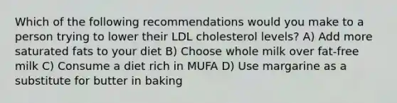 Which of the following recommendations would you make to a person trying to lower their LDL cholesterol levels? A) Add more saturated fats to your diet B) Choose whole milk over fat-free milk C) Consume a diet rich in MUFA D) Use margarine as a substitute for butter in baking