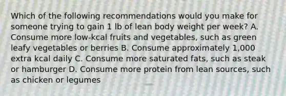 Which of the following recommendations would you make for someone trying to gain 1 lb of lean body weight per week? A. Consume more low-kcal fruits and vegetables, such as green leafy vegetables or berries B. Consume approximately 1,000 extra kcal daily C. Consume more saturated fats, such as steak or hamburger D. Consume more protein from lean sources, such as chicken or legumes