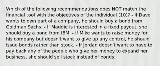 Which of the following recommendations does NOT match the financial tool with the objectives of the individual (10)? - If Dave wants to own part of a company, he should buy a bond from Goldman Sachs. - If Maddie is interested in a fixed payout, she should buy a bond from IBM. - If Mike wants to raise money for his company but doesn't want to give up any control, he should issue bonds rather than stock. - If Jordan doesn't want to have to pay back any of the people who give her money to expand her business, she should sell stock instead of bonds.