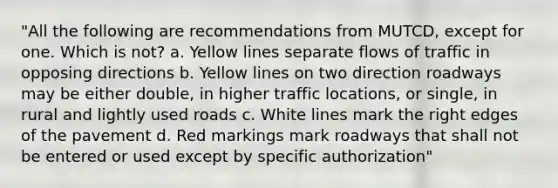 "All the following are recommendations from MUTCD, except for one. Which is not? a. Yellow lines separate flows of traffic in opposing directions b. Yellow lines on two direction roadways may be either double, in higher traffic locations, or single, in rural and lightly used roads c. White lines mark the right edges of the pavement d. Red markings mark roadways that shall not be entered or used except by specific authorization"