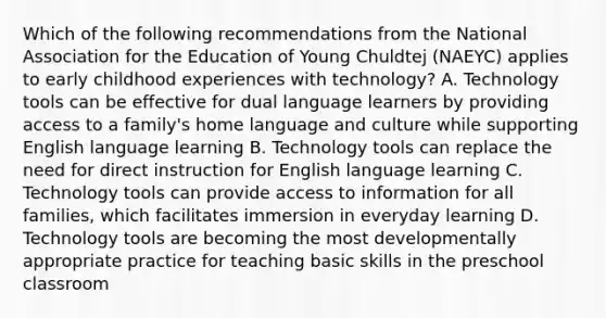 Which of the following recommendations from the National Association for the Education of Young Chuldtej (NAEYC) applies to early childhood experiences with technology? A. Technology tools can be effective for dual language learners by providing access to a family's home language and culture while supporting English language learning B. Technology tools can replace the need for direct instruction for English language learning C. Technology tools can provide access to information for all families, which facilitates immersion in everyday learning D. Technology tools are becoming the most developmentally appropriate practice for teaching basic skills in the preschool classroom