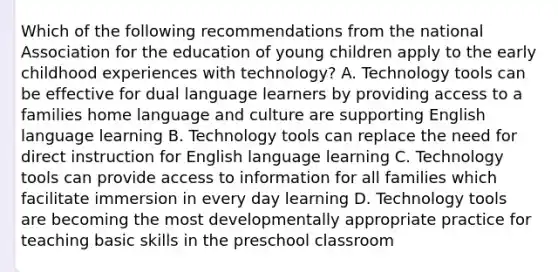 Which of the following recommendations from the national Association for the education of young children apply to the early childhood experiences with technology? A. Technology tools can be effective for dual language learners by providing access to a families home language and culture are supporting English language learning B. Technology tools can replace the need for direct instruction for English language learning C. Technology tools can provide access to information for all families which facilitate immersion in every day learning D. Technology tools are becoming the most developmentally appropriate practice for teaching basic skills in the preschool classroom