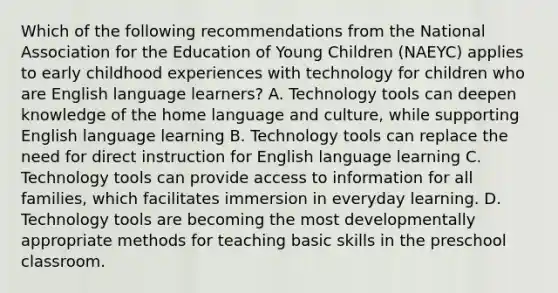 Which of the following recommendations from the National Association for the Education of Young Children (NAEYC) applies to early childhood experiences with technology for children who are English language learners? A. Technology tools can deepen knowledge of the home language and culture, while supporting English language learning B. Technology tools can replace the need for direct instruction for English language learning C. Technology tools can provide access to information for all families, which facilitates immersion in everyday learning. D. Technology tools are becoming the most developmentally appropriate methods for teaching basic skills in the preschool classroom.