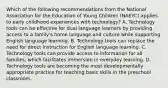 Which of the following recommendations from the National Association for the Education of Young Children (NAEYC) applies to early childhood experiences with technology? A. Technology tools can be effective for dual language learners by providing access to a family's home language and culture while supporting English language learning. B. Technology tools can replace the need for direct instruction for English language learning. C. Technology tools can provide access to information for all families, which facilitates immersion in everyday learning. D. Technology tools are becoming the most developmentally appropriate practice for teaching basic skills in the preschool classroom.