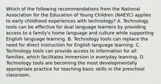 Which of the following recommendations from the National Association for the Education of Young Children (NAEYC) applies to early childhood experiences with technology? A. Technology tools can be effective for dual language learners by providing access to a family's home language and culture while supporting English language learning. B. Technology tools can replace the need for direct instruction for English language learning. C. Technology tools can provide access to information for all families, which facilitates immersion in everyday learning. D. Technology tools are becoming the most developmentally appropriate practice for teaching basic skills in the preschool classroom.