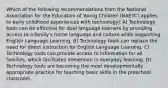 Which of the following recommendations from the National Association for the Education of Young Children (NAEYC) applies to early childhood experiences with technology? A) Technology tools can be effective for dual language learners by providing access to a family's home language and culture while supporting English Language Learning. B) Technology tools can replace the need for direct instruction for English Language Learning. C) Technology tools can provide access to information for all families, which facilitates immersion in everyday learning. D) Technology tools are becoming the most developmentally appropriate practice for teaching basic skills in the preschool classroom.