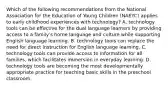 Which of the following recommendations from the National Association for the Education of Young Children (NAEYC) applies to early childhood experiences with technology? A. technology tools can be effective for the dual language learners by providing access to a family's home language and culture while supporting English language learning. B. technology tools can replace the need for direct instruction for English language learning. C. technology tools can provide access to information for all families, which facilitates immersion in everyday learning. D. technology tools are becoming the most developmentally appropriate practice for teaching basic skills in the preschool classroom.