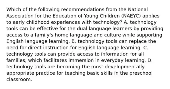 Which of the following recommendations from the National Association for the Education of Young Children (NAEYC) applies to early childhood experiences with technology? A. technology tools can be effective for the dual language learners by providing access to a family's home language and culture while supporting English language learning. B. technology tools can replace the need for direct instruction for English language learning. C. technology tools can provide access to information for all families, which facilitates immersion in everyday learning. D. technology tools are becoming the most developmentally appropriate practice for teaching basic skills in the preschool classroom.