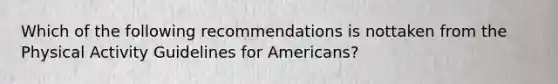 Which of the following recommendations is nottaken from the Physical Activity Guidelines for Americans?