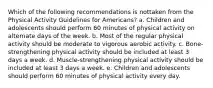 Which of the following recommendations is nottaken from the Physical Activity Guidelines for Americans? a. Children and adolescents should perform 60 minutes of physical activity on alternate days of the week. b. Most of the regular physical activity should be moderate to vigorous aerobic activity. c. Bone-strengthening physical activity should be included at least 3 days a week. d. Muscle-strengthening physical activity should be included at least 3 days a week. e. Children and adolescents should perform 60 minutes of physical activity every day.