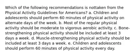 Which of the following recommendations is nottaken from the Physical Activity Guidelines for Americans? a. Children and adolescents should perform 60 minutes of physical activity on alternate days of the week. b. Most of the regular physical activity should be moderate to vigorous aerobic activity. c. Bone-strengthening physical activity should be included at least 3 days a week. d. Muscle-strengthening physical activity should be included at least 3 days a week. e. Children and adolescents should perform 60 minutes of physical activity every day.