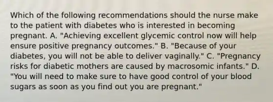 Which of the following recommendations should the nurse make to the patient with diabetes who is interested in becoming pregnant. A. "Achieving excellent glycemic control now will help ensure positive pregnancy outcomes." B. "Because of your diabetes, you will not be able to deliver vaginally." C. "Pregnancy risks for diabetic mothers are caused by macrosomic infants." D. "You will need to make sure to have good control of your blood sugars as soon as you find out you are pregnant."