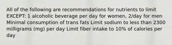 All of the following are recommendations for nutrients to limit EXCEPT: 1 alcoholic beverage per day for women, 2/day for men Minimal consumption of trans fats Limit sodium to less than 2300 milligrams (mg) per day Limit fiber intake to 10% of calories per day