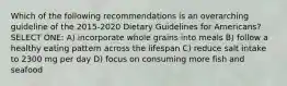 Which of the following recommendations is an overarching guideline of the 2015-2020 Dietary Guidelines for Americans? SELECT ONE: A) incorporate whole grains into meals B) follow a healthy eating pattern across the lifespan C) reduce salt intake to 2300 mg per day D) focus on consuming more fish and seafood