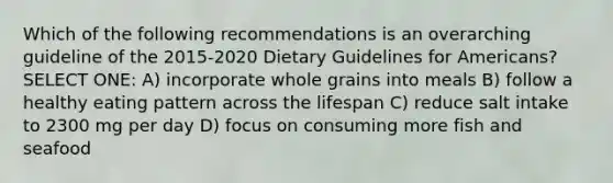 Which of the following recommendations is an overarching guideline of the 2015-2020 Dietary Guidelines for Americans? SELECT ONE: A) incorporate whole grains into meals B) follow a healthy eating pattern across the lifespan C) reduce salt intake to 2300 mg per day D) focus on consuming more fish and seafood