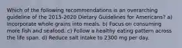 Which of the following recommendations is an overarching guideline of the 2015-2020 Dietary Guidelines for Americans? a) Incorporate whole grains into meals. b) Focus on consuming more fish and seafood. c) Follow a healthy eating pattern across the life span. d) Reduce salt intake to 2300 mg per day.