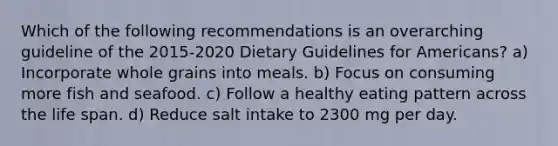 Which of the following recommendations is an overarching guideline of the 2015-2020 Dietary Guidelines for Americans? a) Incorporate whole grains into meals. b) Focus on consuming more fish and seafood. c) Follow a healthy eating pattern across the life span. d) Reduce salt intake to 2300 mg per day.