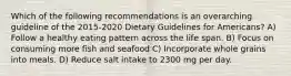 Which of the following recommendations is an overarching guideline of the 2015-2020 Dietary Guidelines for Americans? A) Follow a healthy eating pattern across the life span. B) Focus on consuming more fish and seafood C) Incorporate whole grains into meals. D) Reduce salt intake to 2300 mg per day.