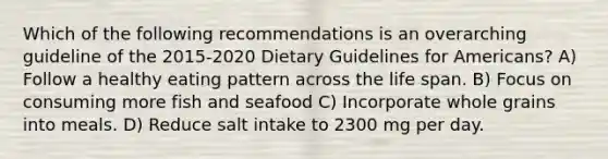 Which of the following recommendations is an overarching guideline of the 2015-2020 Dietary Guidelines for Americans? A) Follow a healthy eating pattern across the life span. B) Focus on consuming more fish and seafood C) Incorporate whole grains into meals. D) Reduce salt intake to 2300 mg per day.