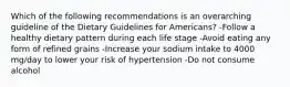 Which of the following recommendations is an overarching guideline of the Dietary Guidelines for Americans? -Follow a healthy dietary pattern during each life stage -Avoid eating any form of refined grains -Increase your sodium intake to 4000 mg/day to lower your risk of hypertension -Do not consume alcohol