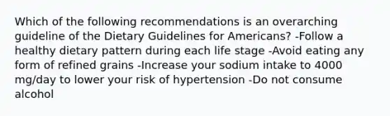 Which of the following recommendations is an overarching guideline of the Dietary Guidelines for Americans? -Follow a healthy dietary pattern during each life stage -Avoid eating any form of refined grains -Increase your sodium intake to 4000 mg/day to lower your risk of hypertension -Do not consume alcohol