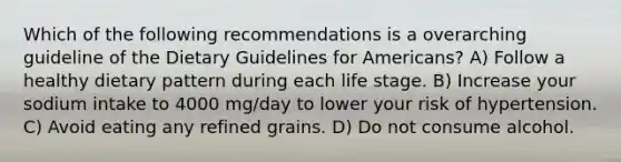 Which of the following recommendations is a overarching guideline of the Dietary Guidelines for Americans? A) Follow a healthy dietary pattern during each life stage. B) Increase your sodium intake to 4000 mg/day to lower your risk of hypertension. C) Avoid eating any refined grains. D) Do not consume alcohol.