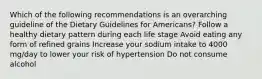 Which of the following recommendations is an overarching guideline of the Dietary Guidelines for Americans? Follow a healthy dietary pattern during each life stage Avoid eating any form of refined grains Increase your sodium intake to 4000 mg/day to lower your risk of hypertension Do not consume alcohol