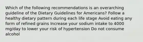 Which of the following recommendations is an overarching guideline of the Dietary Guidelines for Americans? Follow a healthy dietary pattern during each life stage Avoid eating any form of refined grains Increase your sodium intake to 4000 mg/day to lower your risk of hypertension Do not consume alcohol