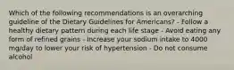 Which of the following recommendations is an overarching guideline of the Dietary Guidelines for Americans? - Follow a healthy dietary pattern during each life stage - Avoid eating any form of refined grains - Increase your sodium intake to 4000 mg/day to lower your risk of hypertension - Do not consume alcohol