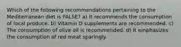 Which of the following recommendations pertaining to the Mediterranean diet is FALSE? a) It recommends the consumption of local produce. b) Vitamin D supplements are recommended. c) The consumption of olive oil is recommended. d) It emphasizes the consumption of red meat sparingly.