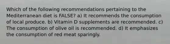 Which of the following recommendations pertaining to the Mediterranean diet is FALSE? a) It recommends the consumption of local produce. b) Vitamin D supplements are recommended. c) The consumption of olive oil is recommended. d) It emphasizes the consumption of red meat sparingly.