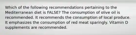 Which of the following recommendations pertaining to the Mediterranean diet is FALSE? The consumption of olive oil is recommended. It recommends the consumption of local produce. It emphasizes the consumption of red meat sparingly. Vitamin D supplements are recommended.