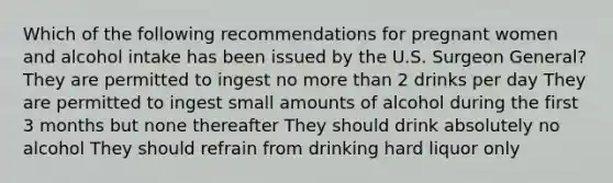 Which of the following recommendations for pregnant women and alcohol intake has been issued by the U.S. Surgeon General? They are permitted to ingest no more than 2 drinks per day They are permitted to ingest small amounts of alcohol during the first 3 months but none thereafter They should drink absolutely no alcohol They should refrain from drinking hard liquor only